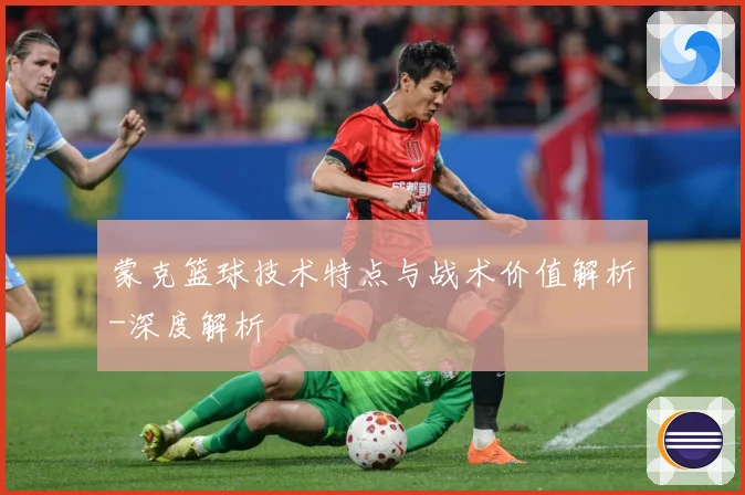 蒙克篮球技术特点与战术价值解析-深度解析