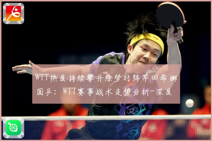 WTT热度持续攀升陈梦对阵早田希娜国乒：WTT赛事战术走势分析-深度解析