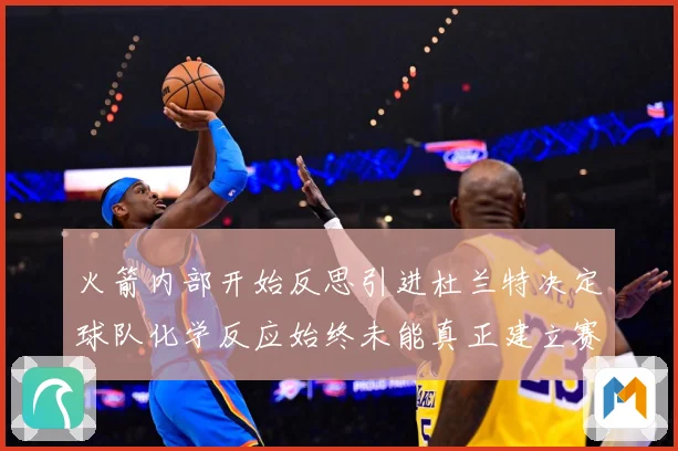 火箭内部开始反思引进杜兰特决定球队化学反应始终未能真正建立赛场复盘-深度解析