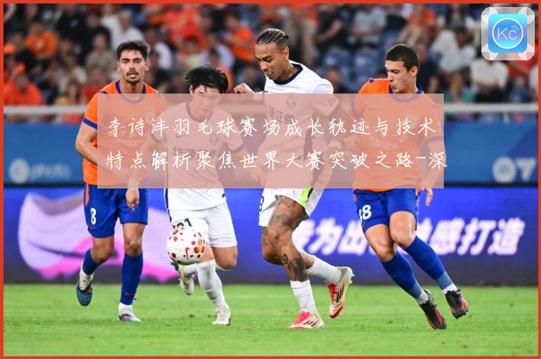 李诗沣羽毛球赛场成长轨迹与技术特点解析聚焦世界大赛突破之路-深度解析
