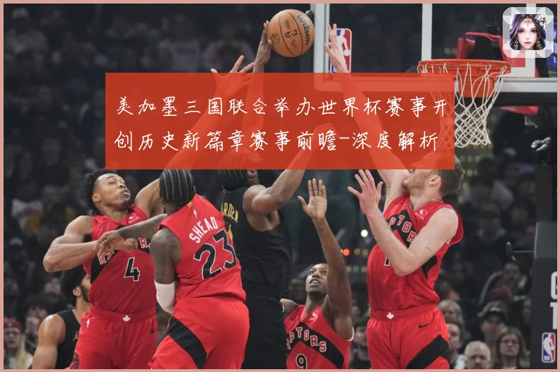 美加墨三国联合举办世界杯赛事开创历史新篇章赛事前瞻-深度解析