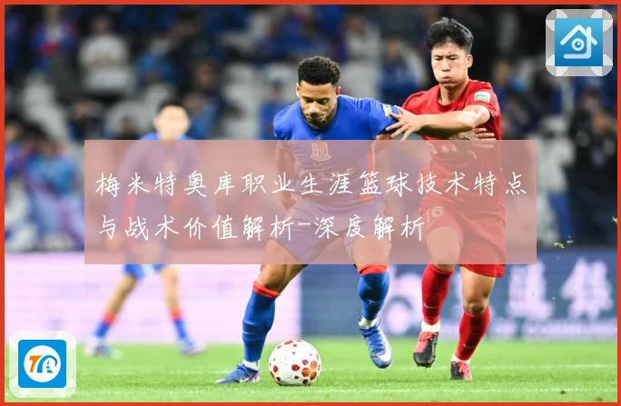 梅米特奥库职业生涯篮球技术特点与战术价值解析-深度解析