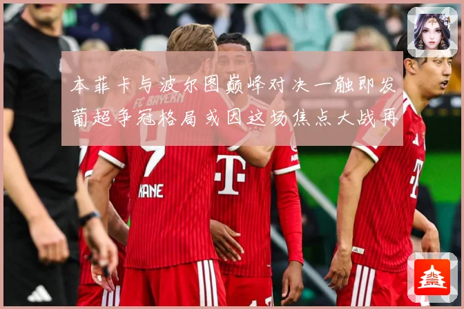 本菲卡与波尔图巅峰对决一触即发葡超争冠格局或因这场焦点大战再起波澜-深度解析