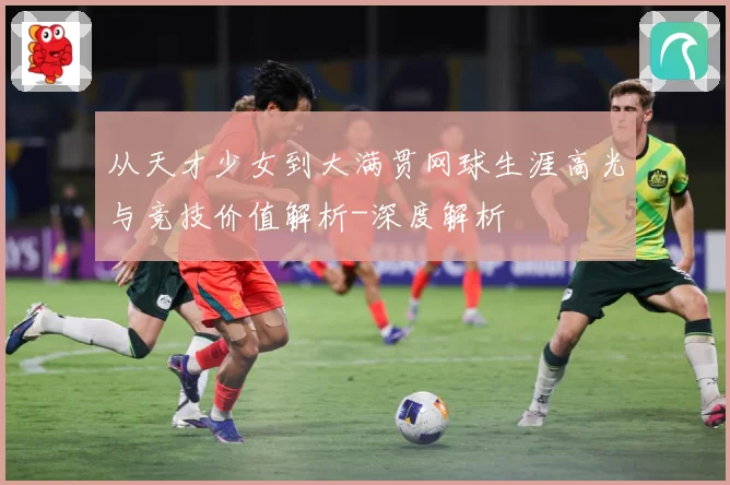 从天才少女到大满贯网球生涯高光与竞技价值解析-深度解析