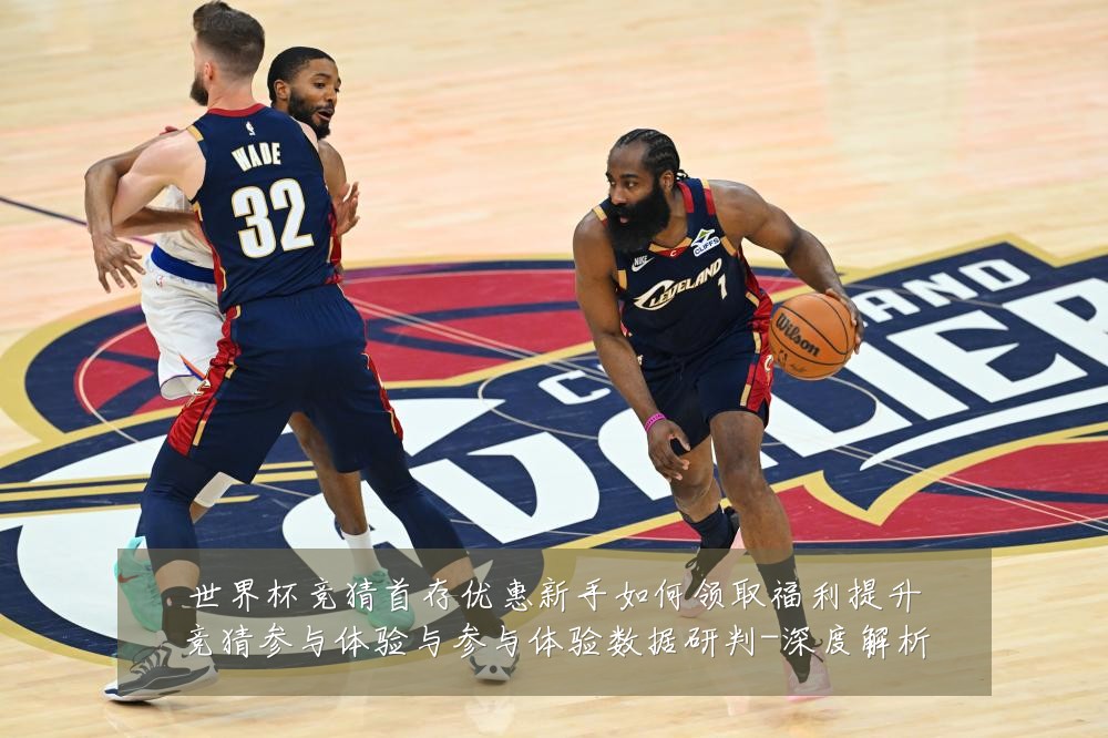 世界杯竞猜首存优惠新手如何领取福利提升竞猜参与体验与参与体验数据研判-深度解析