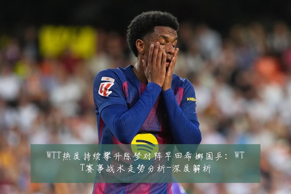 WTT热度持续攀升陈梦对阵早田希娜国乒:WTT赛事战术走势分析-深度解析